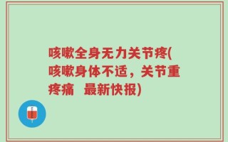 咳嗽全身无力关节疼(咳嗽身体不适，关节重疼痛  最新快报)