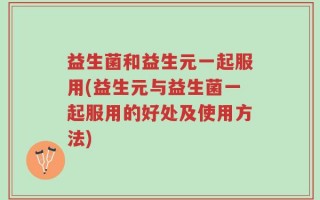 益生菌和益生元一起服用(益生元与益生菌一起服用的好处及使用方法)