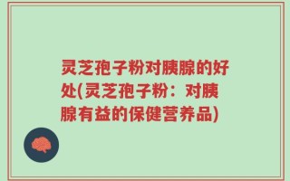 灵芝孢子粉对胰腺的好处(灵芝孢子粉：对胰腺有益的保健营养品)