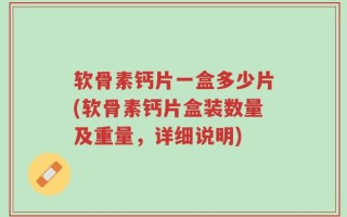 软骨素钙片一盒多少片(软骨素钙片盒装数量及重量，详细说明)