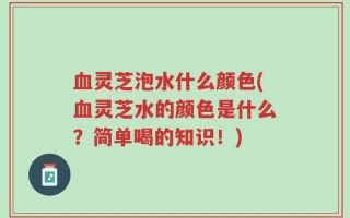血灵芝泡水什么颜色(血灵芝水的颜色是什么？简单喝的知识！)