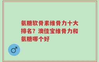氨糖软骨素维骨力十大排名？澳佳宝维骨力和氨糖哪个好