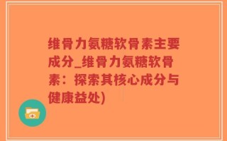 维骨力氨糖软骨素主要成分_维骨力氨糖软骨素：探索其核心成分与健康益处)