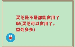 灵芝是不是都能食用了呢(灵芝可以食用了，益处多多)