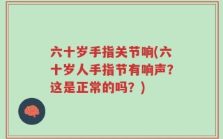 六十岁手指关节响(六十岁人手指节有响声？这是正常的吗？)