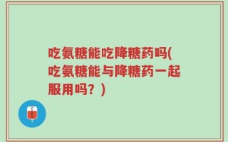 吃氨糖能吃降糖药吗(吃氨糖能与降糖药一起服用吗？)