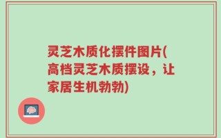 灵芝木质化摆件图片(高档灵芝木质摆设，让家居生机勃勃)