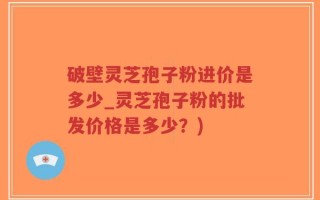 破壁灵芝孢子粉进价是多少_灵芝孢子粉的批发价格是多少？)