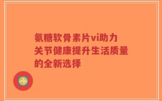 氨糖软骨素片vi助力关节健康提升生活质量的全新选择