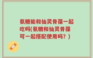 氨糖能和仙灵骨葆一起吃吗(氨糖和仙灵骨葆可一起搭配使用吗？)