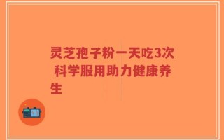 灵芝孢子粉一天吃3次 科学服用助力健康养生