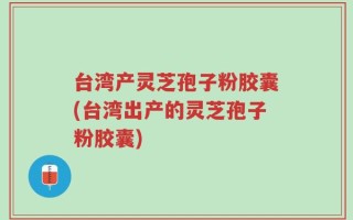 台湾产灵芝孢子粉胶囊(台湾出产的灵芝孢子粉胶囊)