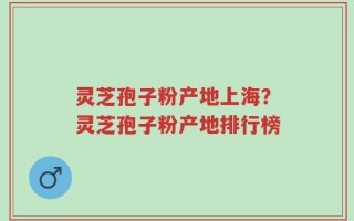 灵芝孢子粉产地上海？灵芝孢子粉产地排行榜