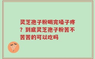 灵芝孢子粉喝完嗓子疼？到底灵芝孢子粉苦不苦苦的可以吃吗