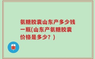 氨糖胶囊山东产多少钱一瓶(山东产氨糖胶囊价格是多少？)