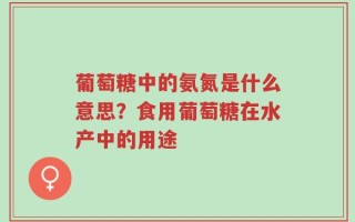 葡萄糖中的氨氮是什么意思？食用葡萄糖在水产中的用途