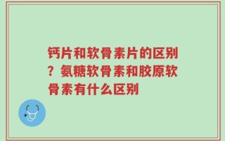 钙片和软骨素片的区别？氨糖软骨素和胶原软骨素有什么区别