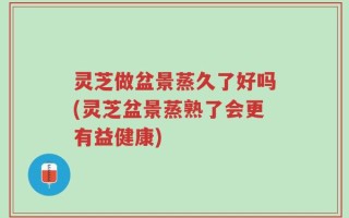 灵芝做盆景蒸久了好吗(灵芝盆景蒸熟了会更有益健康)