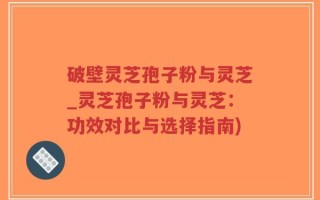 破壁灵芝孢子粉与灵芝_灵芝孢子粉与灵芝：功效对比与选择指南)