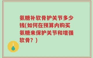 氨糖补软骨护关节多少钱(如何在预算内购买氨糖来保护关节和增强软骨？)