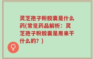 灵芝孢子粉胶囊是什么药(常见药品解析：灵芝孢子粉胶囊是用来干什么的？)