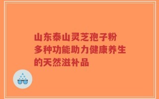 山东泰山灵芝孢子粉 多种功能助力健康养生的天然滋补品