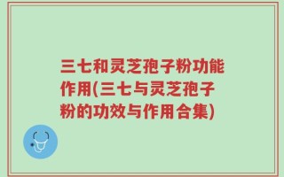 三七和灵芝孢子粉功能作用(三七与灵芝孢子粉的功效与作用合集)