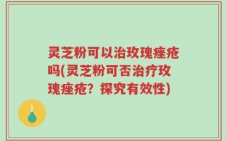 灵芝粉可以治玫瑰痤疮吗(灵芝粉可否治疗玫瑰痤疮？探究有效性)