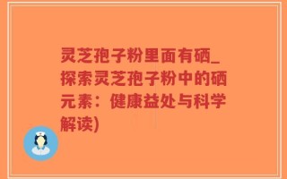 灵芝孢子粉里面有硒_探索灵芝孢子粉中的硒元素：健康益处与科学解读)