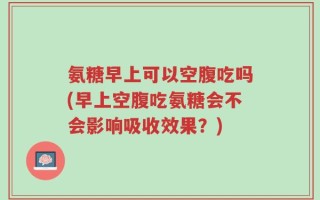 氨糖早上可以空腹吃吗(早上空腹吃氨糖会不会影响吸收效果？)