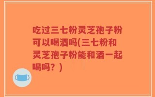 吃过三七粉灵芝孢子粉可以喝酒吗(三七粉和灵芝孢子粉能和酒一起喝吗？)