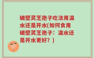 破壁灵芝孢子吃法用温水还是开水(如何食用破壁灵芝孢子：温水还是开水更好？)