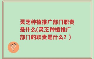 灵芝种植推广部门职责是什么(灵芝种植推广部门的职责是什么？)