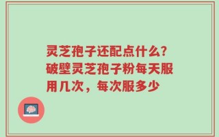 灵芝孢子还配点什么？破壁灵芝孢子粉每天服用几次，每次服多少