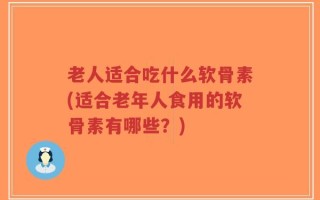 老人适合吃什么软骨素(适合老年人食用的软骨素有哪些？)