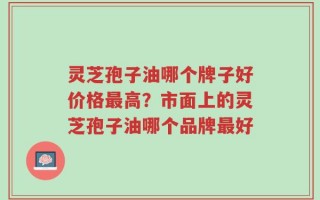 灵芝孢子油哪个牌子好价格最高？市面上的灵芝孢子油哪个品牌最好