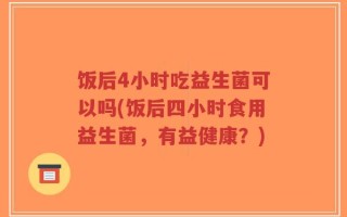 饭后4小时吃益生菌可以吗(饭后四小时食用益生菌，有益健康？)