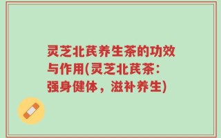 灵芝北芪养生茶的功效与作用(灵芝北芪茶：强身健体，滋补养生)