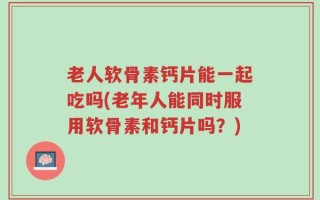 老人软骨素钙片能一起吃吗(老年人能同时服用软骨素和钙片吗？)