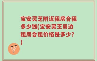 宝安灵芝附近租房合租多少钱(宝安灵芝周边租房合租价格是多少？)
