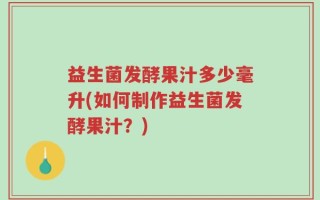益生菌发酵果汁多少毫升(如何制作益生菌发酵果汁？)