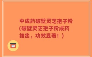 中成药破壁灵芝孢子粉(破壁灵芝孢子粉成药推出，功效显著！)