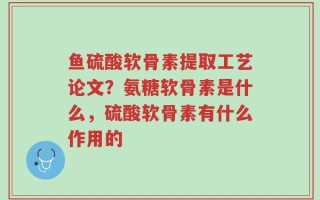 鱼硫酸软骨素提取工艺论文？氨糖软骨素是什么，硫酸软骨素有什么作用的