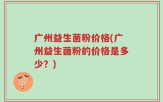 广州益生菌粉价格(广州益生菌粉的价格是多少？)