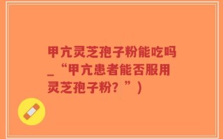 甲亢灵芝孢子粉能吃吗_“甲亢患者能否服用灵芝孢子粉？”)