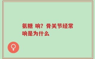 氨糖 响？骨关节经常响是为什么