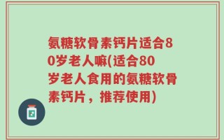 氨糖软骨素钙片适合80岁老人嘛(适合80岁老人食用的氨糖软骨素钙片，推荐使用)