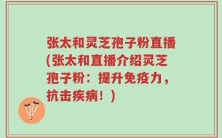 张太和灵芝孢子粉直播(张太和直播介绍灵芝孢子粉：提升免疫力，抗击疾病！)