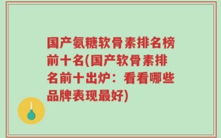 国产氨糖软骨素排名榜前十名(国产软骨素排名前十出炉：看看哪些品牌表现最好)