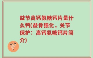 益节高钙氨糖钙片是什么钙(益骨强化，关节保护：高钙氨糖钙片简介)